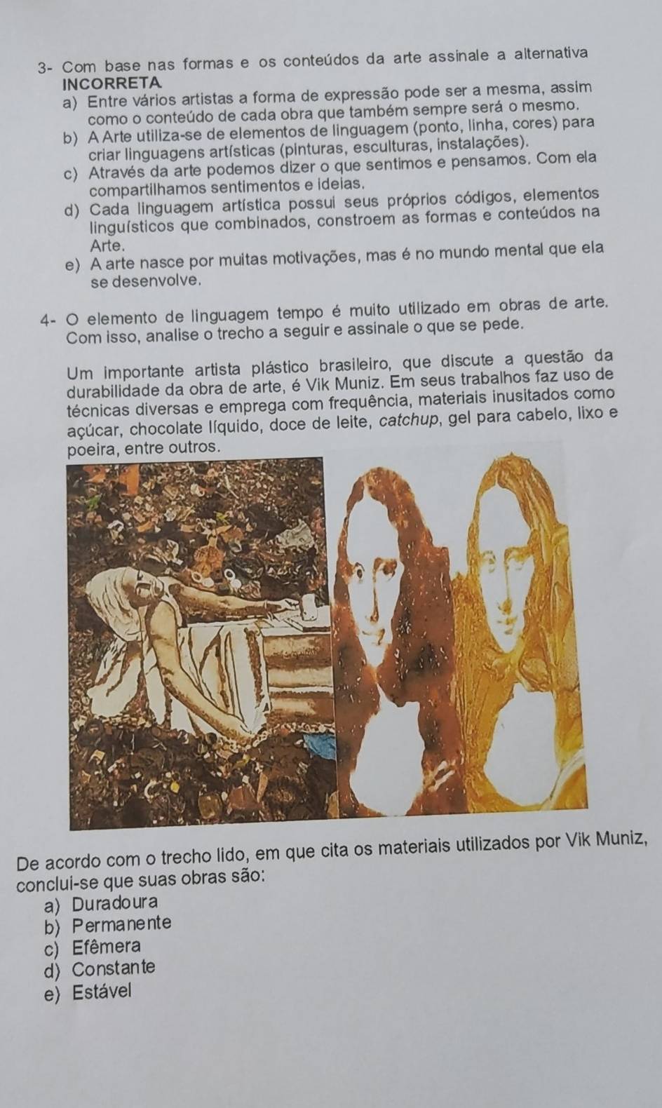 3- Com base nas formas e os conteúdos da arte assinale a alternativa
INCORRETA
a) Entre vários artistas a forma de expressão pode ser a mesma, assim
como o conteúdo de cada obra que também sempre será o mesmo.
b) A Arte utiliza-se de elementos de linguagem (ponto, linha, cores) para
criar linguagens artísticas (pinturas, esculturas, instalações).
c) Através da arte podemos dizer o que sentimos e pensamos. Com ela
compartilhamos sentimentos e ideias.
d) Cada linguagem artística possui seus próprios códigos, elementos
linguísticos que combinados, constroem as formas e conteúdos na
Arte.
e) A arte nasce por muitas motivações, mas é no mundo mental que ela
se desenvolve.
4- O elemento de linguagem tempo é muito utilizado em obras de arte.
Com isso, analise o trecho a seguir e assinale o que se pede.
Um importante artista plástico brasileiro, que discute a questão da
durabilidade da obra de arte, é Vik Muniz. Em seus trabalhos faz uso de
técnicas diversas e emprega com frequência, materiais inusitados como
açúcar, chocolate líquido, doce de leite, catchup, gel para cabelo, lixo e
De acordo com o trecho lido, em que cita os materiais utilizados por Vik Muniz,
conclui-se que suas obras são:
a Dura doura
b Permanente
c) Efêmera
d) Constante
e) Estável