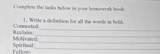 Complete the tasks below in your homework book: 
1. Write a definition for all the words in bold. 
_ 
Connected: 
_ 
Reclaim: 
_ 
Motivated: 
_ 
Spiritual: 
Fellow: