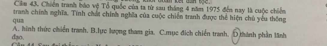 for đoàn kết đan tộc.
Câu 43. Chiến tranh bảo vệ Tổ quốc của ta từ sau tháng 4 năm 1975 đến nay là cuộc chiến
tranh chính nghĩa. Tính chất chính nghĩa của cuộc chiến tranh được thể hiện chủ yếu thông
qua
A. hình thức chiến tranh. B.lực lượng tham gia. C.mục đích chiến tranh. D.thành phần lãnh
đạo.