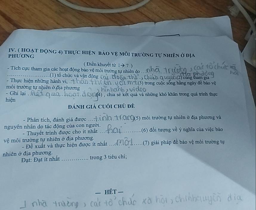 ( HOẠT ĐộNG 4) thực hiện bảO vệ mỗi trường tự nhiên ở đị 
PHUONG 
( Điền khuyết từ 1→ 7 ) 
- Tích cực tham gia các hoạt động bảo vệ môi trường tự nhiên do 
_(1) ổ hức và vận động 2) củng tham gia 
- Thực hiện những hành vi, (3) trong cuộc sống hăng ngày để bảo vệ 
rôi trường tự nhiên ở địa phương 
- Ghi lại _(4) , chia sẻ kết quả và những khó khăn trong quá trình thực 
hiện 
Đánh giá cuối chủ đề 
- Phân tích, đánh giá được _(5) môi trường tự nhiên ở địa phương và 
nguyên nhân do tác động của con người. 
- Thuyết trình được cho ít nhất _:(6) đối tượng về ý nghĩa của việc bảo 
vệ môi trường tự nhiên ở địa phương. 
- Đề xuất và thực hiện được ít nhất _(7) giải pháp đề bảo vệ môi trường tự 
nhiên ở địa phương. 
Đạt: Đạt ít nhất _trong 3 tiêu chí; 
— hét =