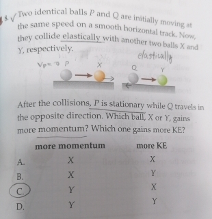 Two identical balls P and Q are initially moving a 
the same speed on a smooth horizontal track. Now, 
they collide elastically with another two balls X and
Y, respectively,
V_P=^-circ P X
Y
After the collisions, P is stationary while Q travels in 
the opposite direction. Which ball, X or Y, gains 
more momentum? Which one gains more KE?