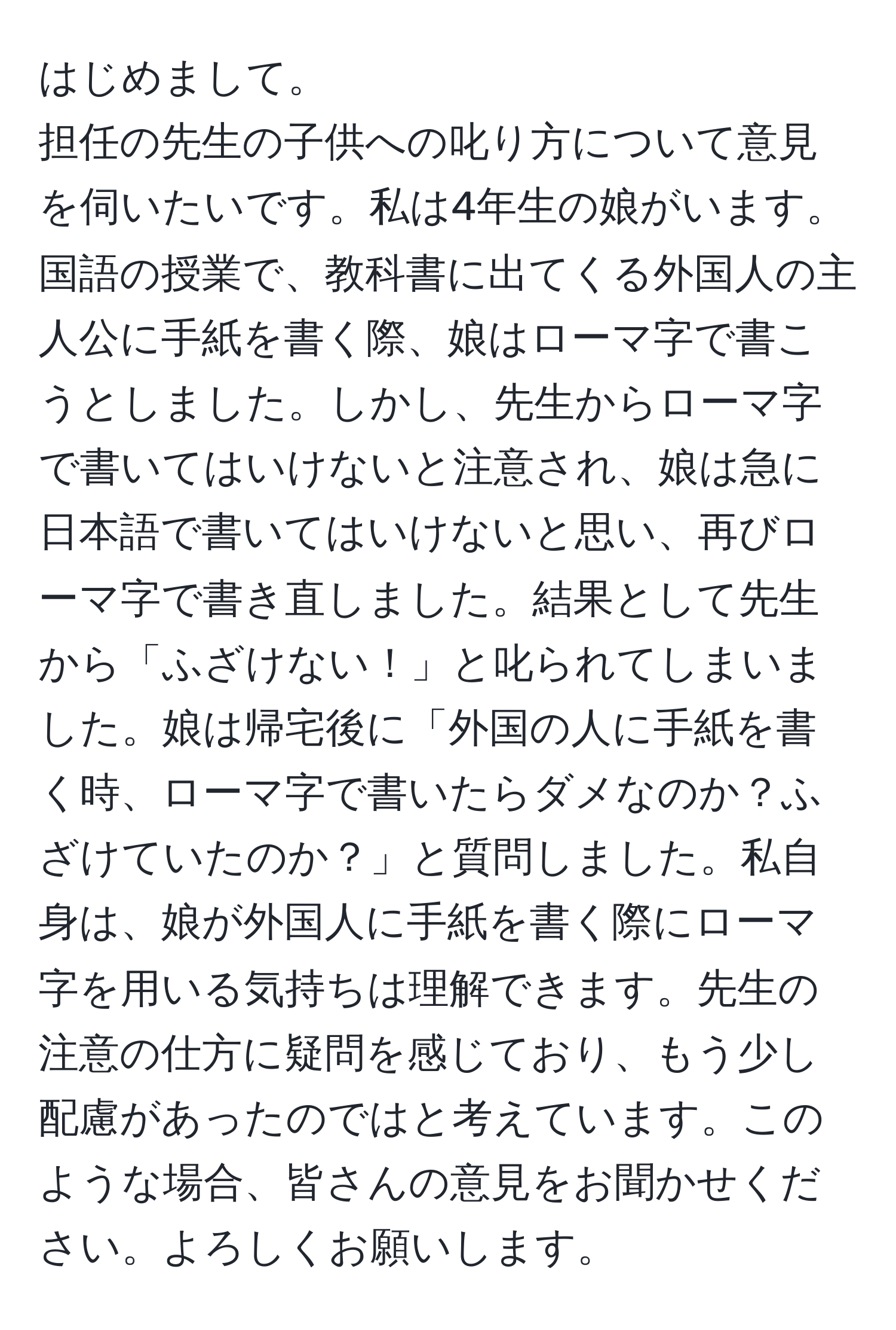 はじめまして。  
担任の先生の子供への叱り方について意見を伺いたいです。私は4年生の娘がいます。国語の授業で、教科書に出てくる外国人の主人公に手紙を書く際、娘はローマ字で書こうとしました。しかし、先生からローマ字で書いてはいけないと注意され、娘は急に日本語で書いてはいけないと思い、再びローマ字で書き直しました。結果として先生から「ふざけない！」と叱られてしまいました。娘は帰宅後に「外国の人に手紙を書く時、ローマ字で書いたらダメなのか？ふざけていたのか？」と質問しました。私自身は、娘が外国人に手紙を書く際にローマ字を用いる気持ちは理解できます。先生の注意の仕方に疑問を感じており、もう少し配慮があったのではと考えています。このような場合、皆さんの意見をお聞かせください。よろしくお願いします。