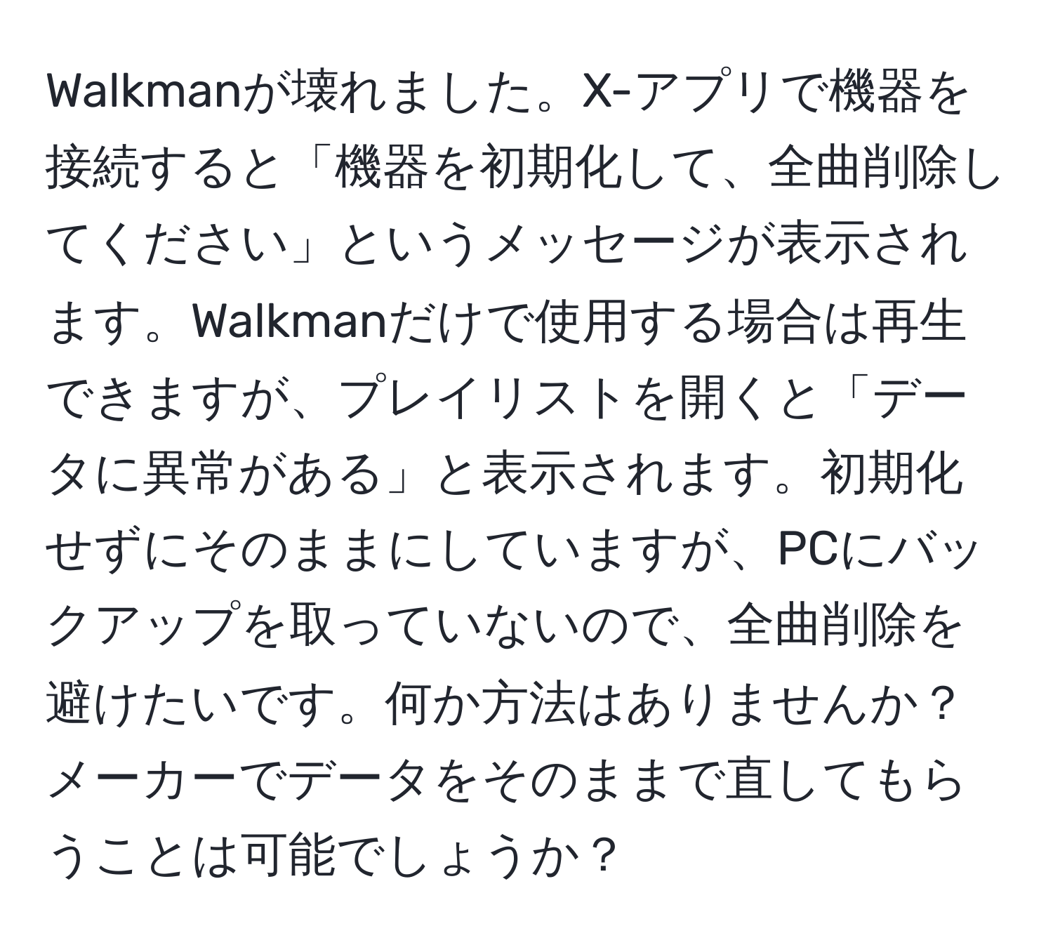 Walkmanが壊れました。X-アプリで機器を接続すると「機器を初期化して、全曲削除してください」というメッセージが表示されます。Walkmanだけで使用する場合は再生できますが、プレイリストを開くと「データに異常がある」と表示されます。初期化せずにそのままにしていますが、PCにバックアップを取っていないので、全曲削除を避けたいです。何か方法はありませんか？メーカーでデータをそのままで直してもらうことは可能でしょうか？