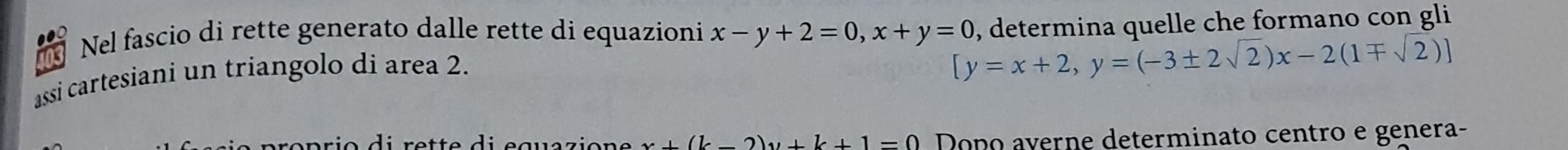 Nel fascio di rette generato dalle rette di equazioni x-y+2=0, x+y=0 , determina quelle che formano con gli
assi cartesiani un triangolo di area 2.
[y=x+2,y=(-3± 2sqrt(2))x-2(1mp sqrt(2))]
x+(k-2)y+k+1=0 Dopo averne determinato centro e genera-