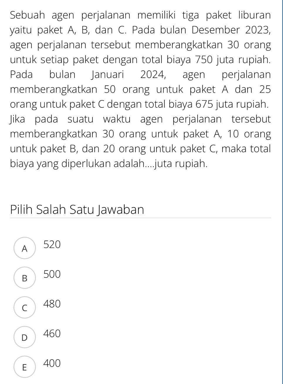 Sebuah agen perjalanan memiliki tiga paket liburan
yaitu paket A, B, dan C. Pada bulan Desember 2023,
agen perjalanan tersebut memberangkatkan 30 orang
untuk setiap paket dengan total biaya 750 juta rupiah.
Pada bulan Januari 2024, agen perjalanan
memberangkatkan 50 orang untuk paket A dan 25
orang untuk paket C dengan total biaya 675 juta rupiah.
Jika pada suatu waktu agen perjalanan tersebut
memberangkatkan 30 orang untuk paket A, 10 orang
untuk paket B, dan 20 orang untuk paket C, maka total
biaya yang diperlukan adalah....juta rupiah.
Pilih Salah Satu Jawaban
A 520
B 500
c 480
D 460
E 400