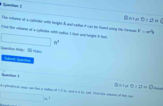 □ 0/1 pt > 3 $ 19 
The volume of a cylinder with height h and radius r can be found using the formula V=π r^2h
Find the volume of a cylinder with radius 3 feet and height 8 feet.
ft^3
Question Help: Video 
Submit Question 
Question 3 B0/1 pt つ3 $ 19 
Detaíl 
A cylindrical soup can has a radius of 1.5 in. and is 6 in. tall. Find the volume of the can.
□ in.^3
Round