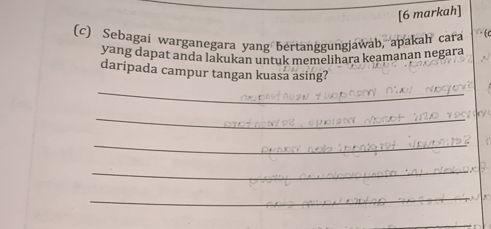 [6 markah] 

(c) Sebagai warganegara yang bertanggungjawab, apakah cara 
yang dapat anda lakukan untuk memelihara keamanan negara 
daripada campur tangan kuasa asing? 
_ 
_ 
_ 
_ 
_