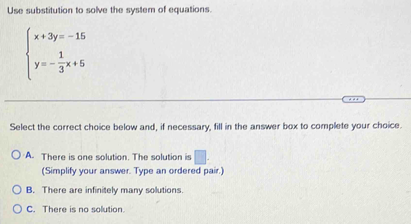 Use substitution to solve the system of equations.
beginarrayl x+3y=-15 y=- 1/3 x+5endarray.
Select the correct choice below and, if necessary, fill in the answer box to complete your choice.
A. There is one solution. The solution is □ . 
(Simplify your answer. Type an ordered pair.)
B. There are infinitely many solutions.
C. There is no solution.