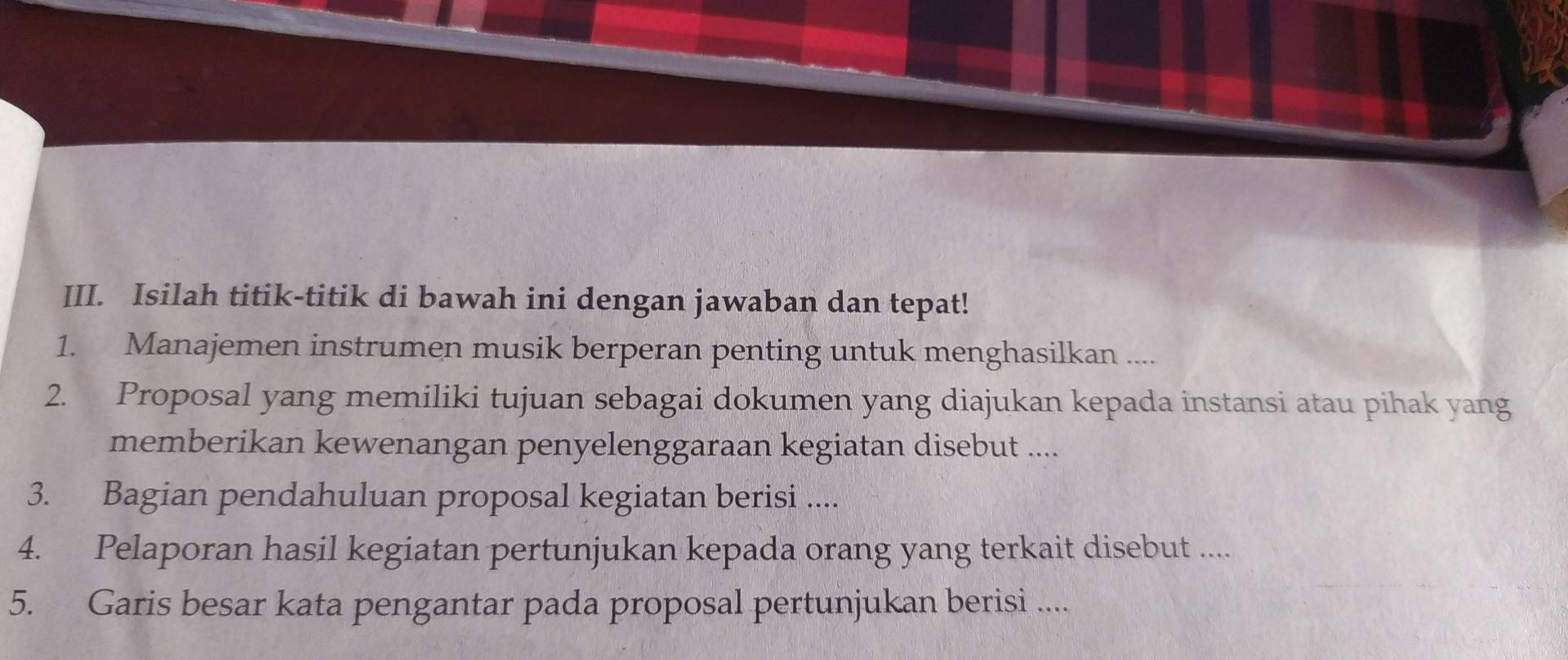 Isilah titik-titik di bawah ini dengan jawaban dan tepat! 
1. Manajemen instrumen musik berperan penting untuk menghasilkan .... 
2. Proposal yang memiliki tujuan sebagai dokumen yang diajukan kepada instansi atau pihak yang 
memberikan kewenangan penyelenggaraan kegiatan disebut .... 
3. Bagian pendahuluan proposal kegiatan berisi .... 
4. Pelaporan hasil kegiatan pertunjukan kepada orang yang terkait disebut .... 
5. Garis besar kata pengantar pada proposal pertunjukan berisi ....