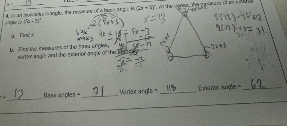 x=
4. In an isosceles triangle, the measure of a base angle is (2x+5)^circ . At the vertex, the measure of an exteror 
angle is (5x-3)^circ . 
a. Find x. 
b. Find the measures of the base angles, 
vertex angle and the exterior angle of the triangle. 
_ = 
Base angles =_ Vertex angle = _Exterior angle =_