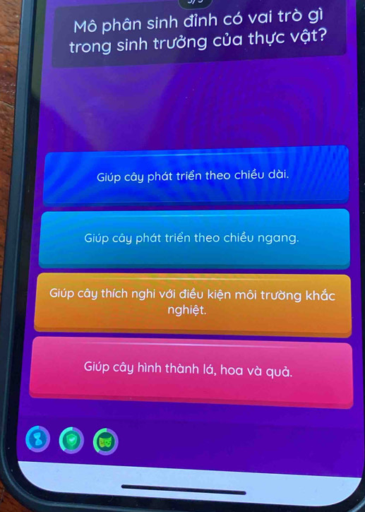 Mô phân sinh đỉnh có vai trò gì
trong sinh trưởng của thực vật?
Giúp cây phát triển theo chiều dài.
Giúp cây phát triển theo chiều ngang.
Giúp cây thích nghi với điều kiện môi trường khắc
nghiệt.
Giúp cây hình thành lá, hoa và quả.