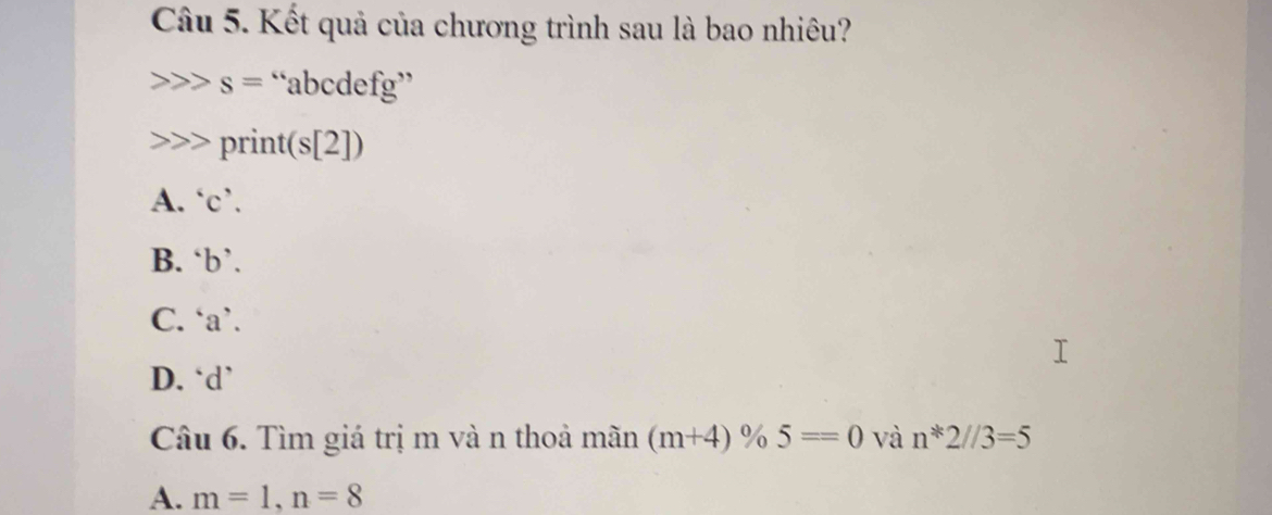 Kết quả của chương trình sau là bao nhiêu?
s= “ abcdefg ”
print(s[2])
A. ‘ c ’.
B. ‘ b ’.
C. ‘ a ’.
D. ‘ d ’
Câu 6. Tìm giá trị m và n thoả mãn (m+4)% 5==0 và n*2//3=5
A. m=1, n=8