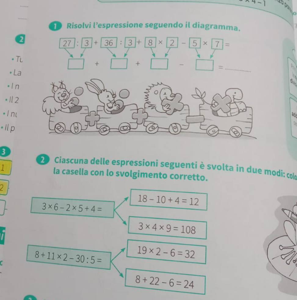 4-1 
2à par
1 Risolvi l’espressione seguendo il diagramma.
2
/ 7:3+36:3+8* 2-5* 7=
Tl
□ +□ +□ -□ = _
* La
。 In
•Ⅱ2
* 1 n
ad
• Il p
5
3
2 Ciascuna delle espressioni seguenti è svolta in due modi: colo
1 la casella con lo svolgimento corretto.
18-10+4=12
3* 6-2* 5+4=
3* 4* 9=108
C 8+11* 2-30:5=
19* 2-6=32
8+22-6=24