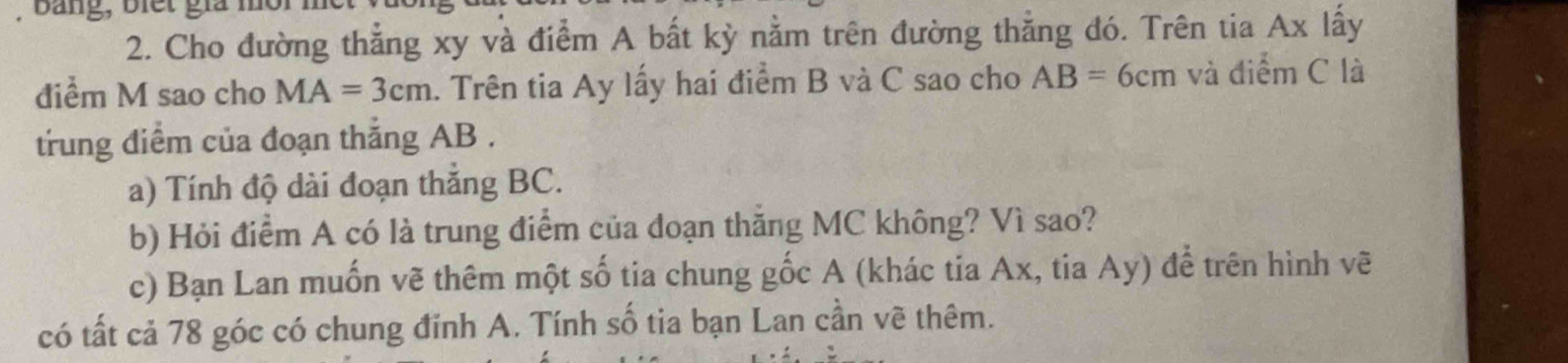 Bang, biết giả 
2. Cho đường thẳng xy và điểm A bất kỳ nằm trên đường thẳng đó. Trên tia Ax lấy 
điểm M sao cho MA=3cm. Trên tia Ay lấy hai điểm B và C sao cho AB=6cm và điểm C là 
trung điểm của đoạn thắng AB. 
a) Tính độ dài đoạn thắng BC. 
b) Hỏi điểm A có là trung điểm của đoạn thắng MC không? Vì sao? 
c) Bạn Lan muốn vẽ thêm một số tia chung gốc A (khác tia Ax, tia Ay) để trên hình vẽ 
có tất cả 78 góc có chung đinh A. Tính số tia bạn Lan cần vẽ thêm.