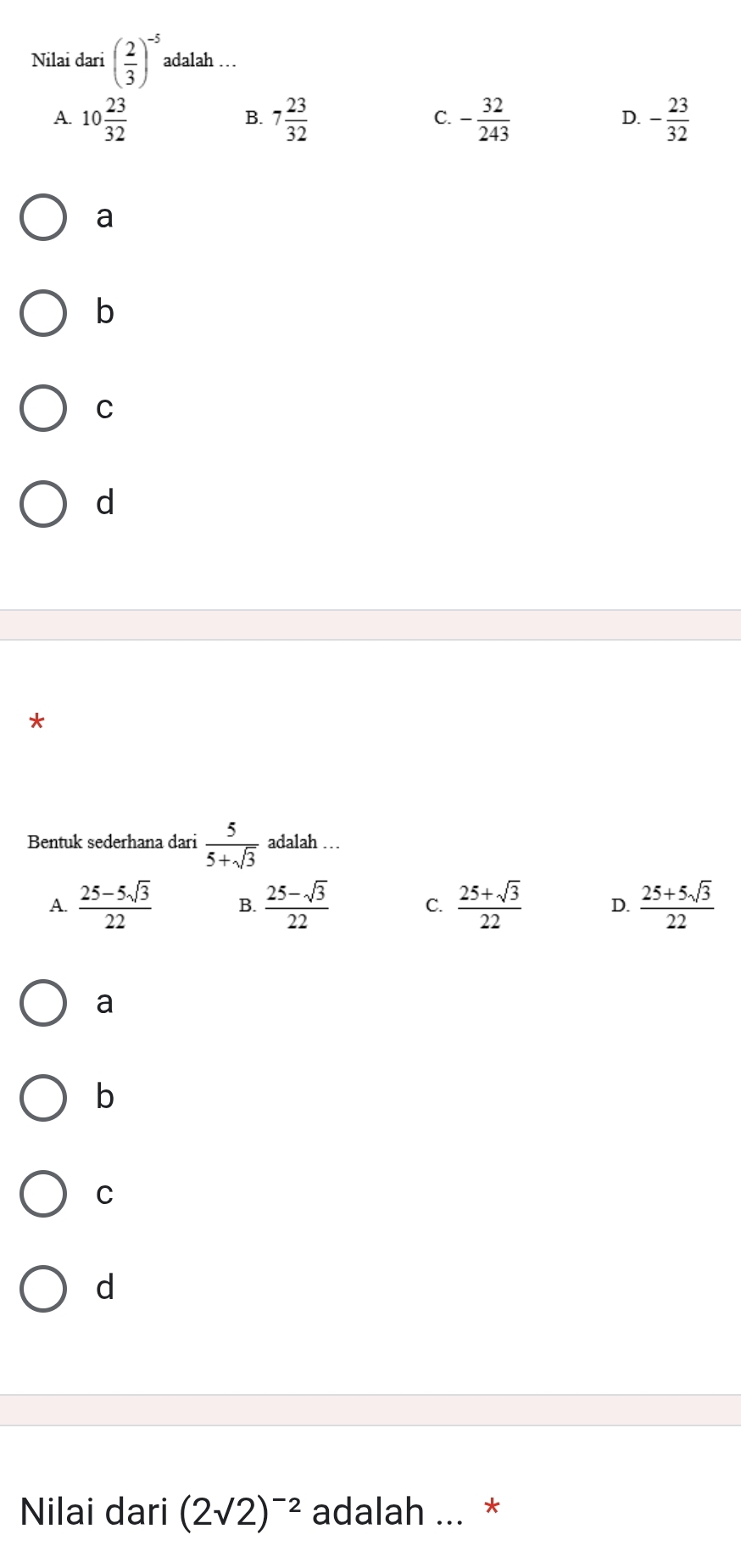 Nilai dari ( 2/3 )^-5 adalah …
A. 10 23/32  7 23/32  C. - 32/243  D. - 23/32 
B.
a
b
C
d
*
Bentuk sederhana dari  5/5+sqrt(3)  adalah …
A.  (25-5sqrt(3))/22  B.  (25-sqrt(3))/22  C.  (25+sqrt(3))/22  D.  (25+5sqrt(3))/22 
a
b
C
d
Nilai dari (2sqrt(2))^-2 adalah ... *