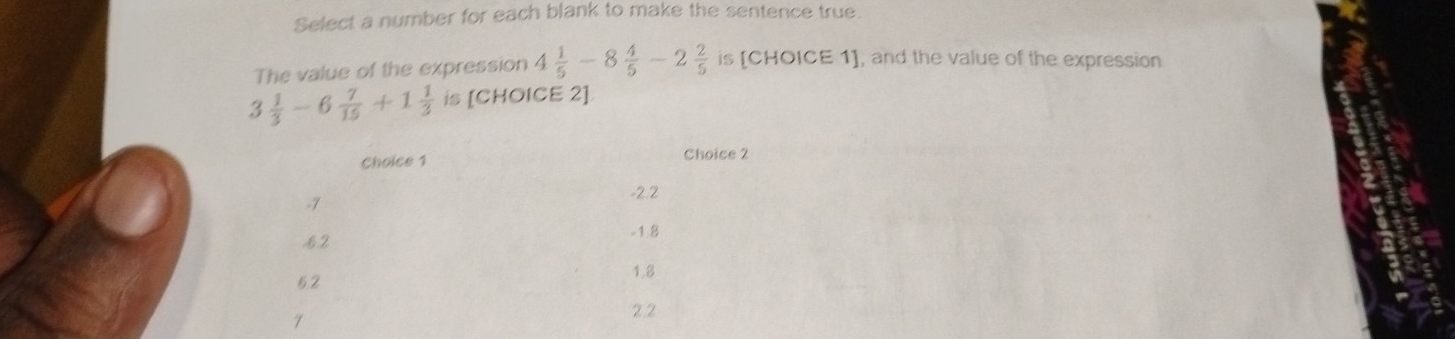 Select a number for each blank to make the sentence true. 
The value of the expression 4 1/5 -8 4/5 -2 2/5  is [CHOICE 1], and the value of the expression
3 1/3 -6 7/15 +1 1/3  is [CHOICE 2]