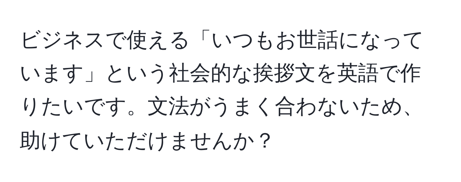 ビジネスで使える「いつもお世話になっています」という社会的な挨拶文を英語で作りたいです。文法がうまく合わないため、助けていただけませんか？