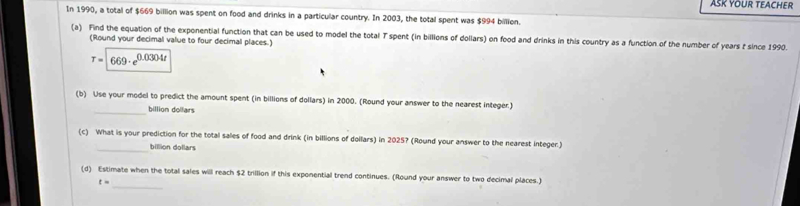 ASK YOUR TEACHER 
In 1990, a total of $669 billion was spent on food and drinks in a particular country. In 2003, the total spent was $994 billion. 
(a) Find the equation of the exponential function that can be used to model the total T spent (in billions of dollars) on food and drinks in this country as a function of the number of years t since 1990. 
(Round your decimal value to four decimal places.)
T=|669· e^(0.0304t)
(b) Use your model to predict the amount spent (in billions of dollars) in 2000. (Round your answer to the nearest integer.) 
_billion dollars 
(c) What is your prediction for the total sales of food and drink (in billions of dollars) in 2025? (Round your answer to the nearest integer.) 
_billion dollars 
(d) Estimate when the total sales will reach $2 trillion if this exponential trend continues. (Round your answer to two decimal places.)
t= _