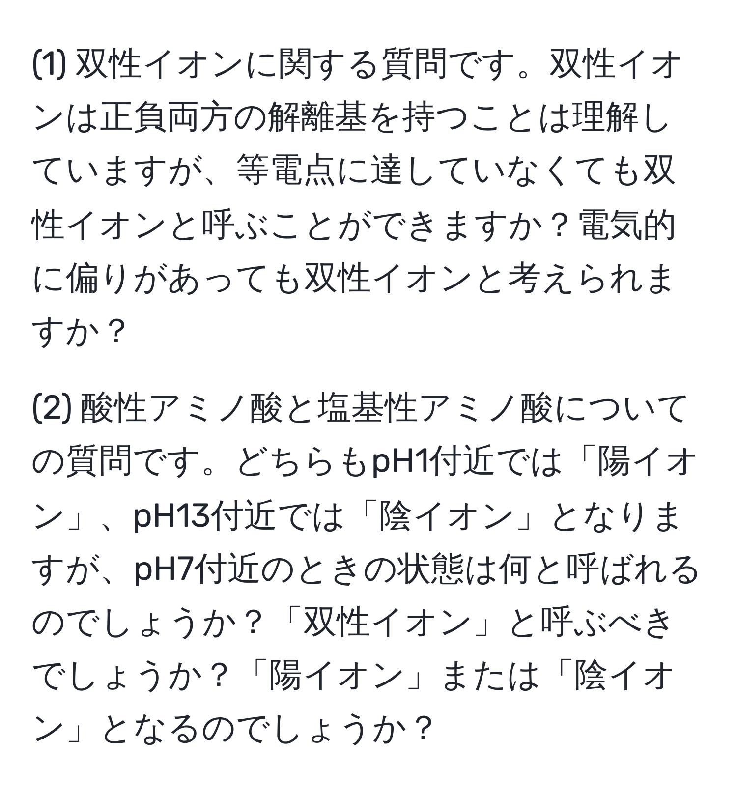 (1) 双性イオンに関する質問です。双性イオンは正負両方の解離基を持つことは理解していますが、等電点に達していなくても双性イオンと呼ぶことができますか？電気的に偏りがあっても双性イオンと考えられますか？

(2) 酸性アミノ酸と塩基性アミノ酸についての質問です。どちらもpH1付近では「陽イオン」、pH13付近では「陰イオン」となりますが、pH7付近のときの状態は何と呼ばれるのでしょうか？「双性イオン」と呼ぶべきでしょうか？「陽イオン」または「陰イオン」となるのでしょうか？