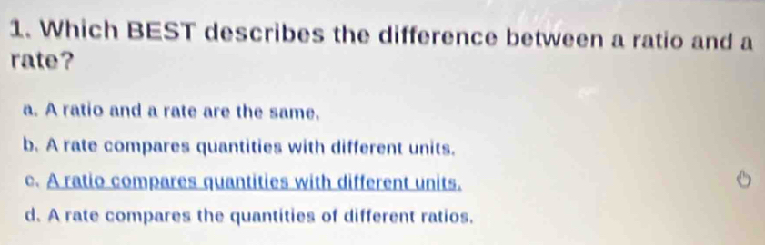 Which BEST describes the difference between a ratio and a
rate?
a. A ratio and a rate are the same.
b. A rate compares quantities with different units.
c. A ratio compares quantities with different units.
d. A rate compares the quantities of different ratios.