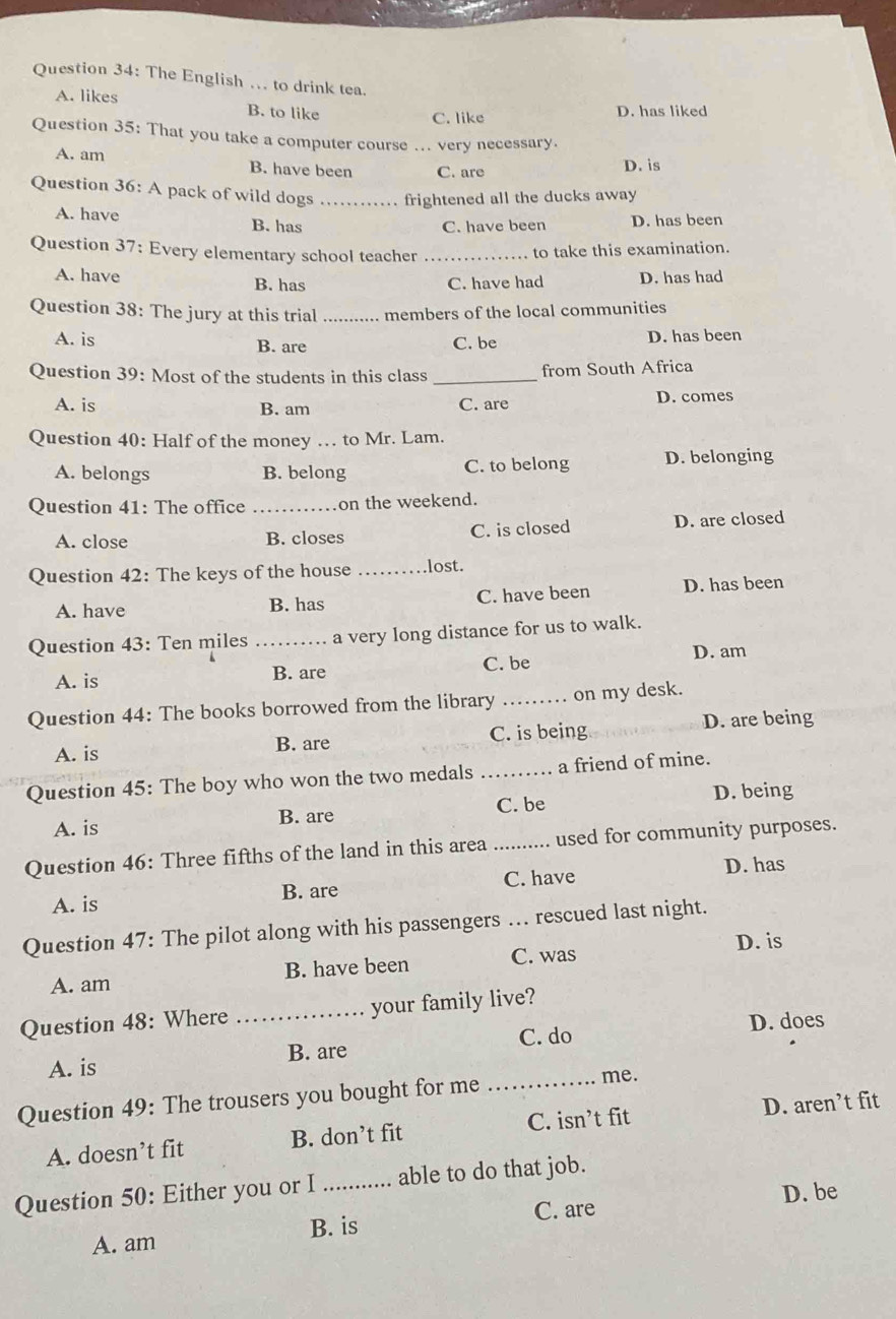 The English ... to drink tea.
A. likes B. to like
C. like D. has liked
Question 35: That you take a computer course ... very necessary.
A. am B. have been C. are D. is
Question 36: A pack of wild dogs _frightened all the ducks away
A. have B. has
C. have been D. has been
Question 37: Every elementary school teacher_
to take this examination.
A. have B. has C. have had D. has had
Question 38: The jury at this trial _members of the local communities
A. is B. are C. be D. has been
Question 39: Most of the students in this class _from South Africa
A. is B. am C. are D. comes
Question 40: Half of the money … to Mr. Lam.
A. belongs B. belong C. to belong D. belonging
Question 41: The office _on the weekend.
A. close B. closes C. is closed D. are closed
Question 42: The keys of the house _lost.
A. have B. has C. have been D. has been
Question 43: Ten miles _a very long distance for us to walk.
A. is B. are C. be D. am
Question 44: The books borrowed from the library _on my desk.
A. is B. are C. is being D. are being
Question 45: The boy who won the two medals _a friend of mine.
C. be D. being
A. is B. are
Question 46: Three fifths of the land in this area _used for community purposes.
A. is B. are C. have
D. has
Question 47: The pilot along with his passengers ... rescued last night.
D. is
A. am B. have been C. was
Question 48: Where _your family live?
D. does
A. is C. do
B. are
Question 49: The trousers you bought for me_
me.
A. doesn’t fit B. don’t fit C. isn’t fit D. aren’t fit
Question 50: Either you or I_ able to do that job.
D. be
A. am B. is C. are