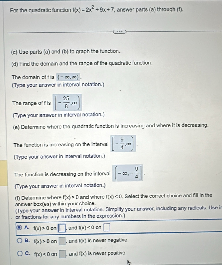 For the quadratic function f(x)=2x^2+9x+7 , answer parts (a) through (f).
(c) Use parts (a) and (b) to graph the function.
(d) Find the domain and the range of the quadratic function.
The domain of f is (-∈fty ,∈fty ). 
(Type your answer in interval notation.)
The range of f is [- 25/8 ,∈fty ). 
(Type your answer in interval notation.)
(e) Determine where the quadratic function is increasing and where it is decreasing.
The function is increasing on the interval [- 9/4 ,∈fty ). 
(Type your answer in interval notation.)
The function is decreasing on the interval (-∈fty ,- 9/4 ]. 
(Type your answer in interval notation.)
(f) Determine where f(x)>0 and where f(x)<0</tex> . Select the correct choice and fill in the
answer box(es) within your choice.
(Type your answer in interval notation. Simplify your answer, including any radicals. Use ir
or fractions for any numbers in the expression.)
A. f(x)>0 on □ , and f(x)<0</tex> on □
B. f(x)>0 on □ , and f(x) is never negative
C. f(x)<0</tex> on □ , and f(x) is never positive