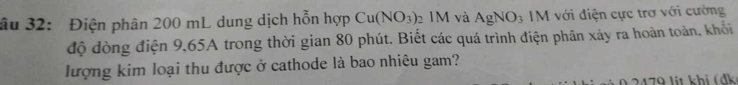 âu 32: Điện phân 200 mL dung dịch hỗn hợp Cu(NO_3)_2 1M và AgNO_3 IM với điện cực trơ với cường 
độ dòng điện 9,65A trong thời gian 80 phút. Biết các quá trình điện phân xảy ra hoàn toàn, khổi 
lượng kim loại thu được ở cathode là bao nhiêu gam? 
0 2479 lít khi (đk