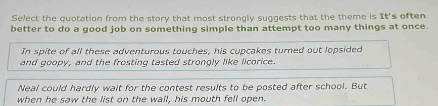 Select the quotation from the story that most strongly suggests that the theme is It's often
better to do a good job on something simple than attempt too many things at once.
In spite of all these adventurous touches, his cupcakes turned out lopsided
and goopy, and the frosting tasted strongly like licorice.
Neal could hardly wait for the contest results to be posted after school. But
when he saw the list on the wall, his mouth fell open.