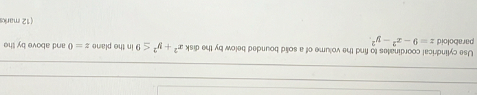 Use cylindrical coordinates to find the volume of a solid bounded below by the disk x^2+y^2≤ 9 in the plane z=0 and above by the
paraboloid z=9-x^2-y^2. 
(12 marks
