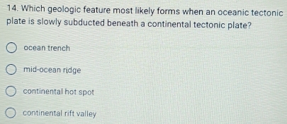 Which geologic feature most likely forms when an oceanic tectonic
plate is slowly subducted beneath a continental tectonic plate?
ocean trench
mid-ocean ridge
continental hot spot
continental rift valley