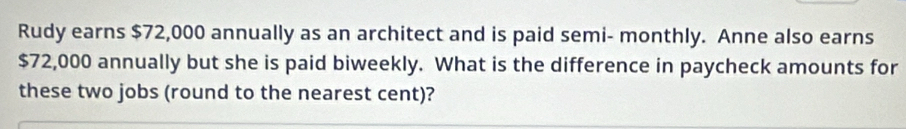 Rudy earns $72,000 annually as an architect and is paid semi- monthly. Anne also earns
$72,000 annually but she is paid biweekly. What is the difference in paycheck amounts for 
these two jobs (round to the nearest cent)?