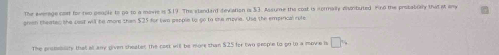 The average cast for two people to go to a mavie is $19. The standard deviation is $3. Assume the cost is normally distributed. Find the probability that at any 
given theater the cost will be more than $25 for two people to go to the movie. Use the empirical rule 
The probebility that at any given theater; the cost will be more than $25 for two people to go to a movie is □ %