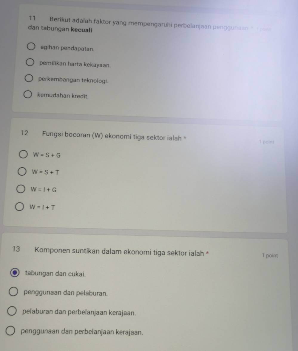 Berikut adalah faktor yang mempengaruhi perbelanjaan penggunaan " pow
dan tabungan kecuali
agihan pendapatan.
pemilikan harta kekayaan.
perkembangan teknologi.
kemudahan kredit.
12 Fungsi bocoran (W) ekonomi tiga sektor ialah *
1 point
W=S+G
W=S+T
W=I+G
W=I+T
13 Komponen suntikan dalam ekonomi tiga sektor ialah *
1 point
tabungan dan cukai.
penggunaan dan pelaburan.
pelaburan dan perbelanjaan kerajaan.
penggunaan dan perbelanjaan kerajaan.