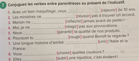 Conjuguez les verbes entre parenthèses au présent de l'indicatif. 
1. Avec un bon maquillage, vous _[rajeunir] de 10 ans. 
2. Les ministres ne _[réussir] pas à trouver un accord. 
3. Marion ne _[réfléchir] jamais avant de parler ! 
4. Moi, je ne _[réagir] pas aux provocations. 
5. Nous_ [garantir] la qualité de nos produits. 
6. Pourquoi tu _[rougir] quand Benoît te regarde ? 
7. Une longue histoire d'amitié _[unir] l'Italie et la 
France. 
8. Vous _[choisir] quelles couleurs ? 
9. Elles _[subir] une injustice, c'est évident!