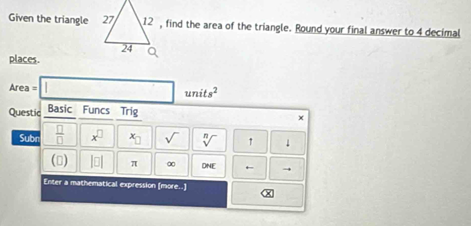 Given the triangle 12 , find the area of the triangle. Round your final answer to 4 decimal 
places.
Area = □ unit s^2
Questic Basic Funcs Trig 
Subn  □ /□   x^(□) x_□  sqrt() sqrt[n]() 1 downarrow 
() beginvmatrix □ endvmatrix π ∞ DNE ← 
Enter a mathematical expression [more..]