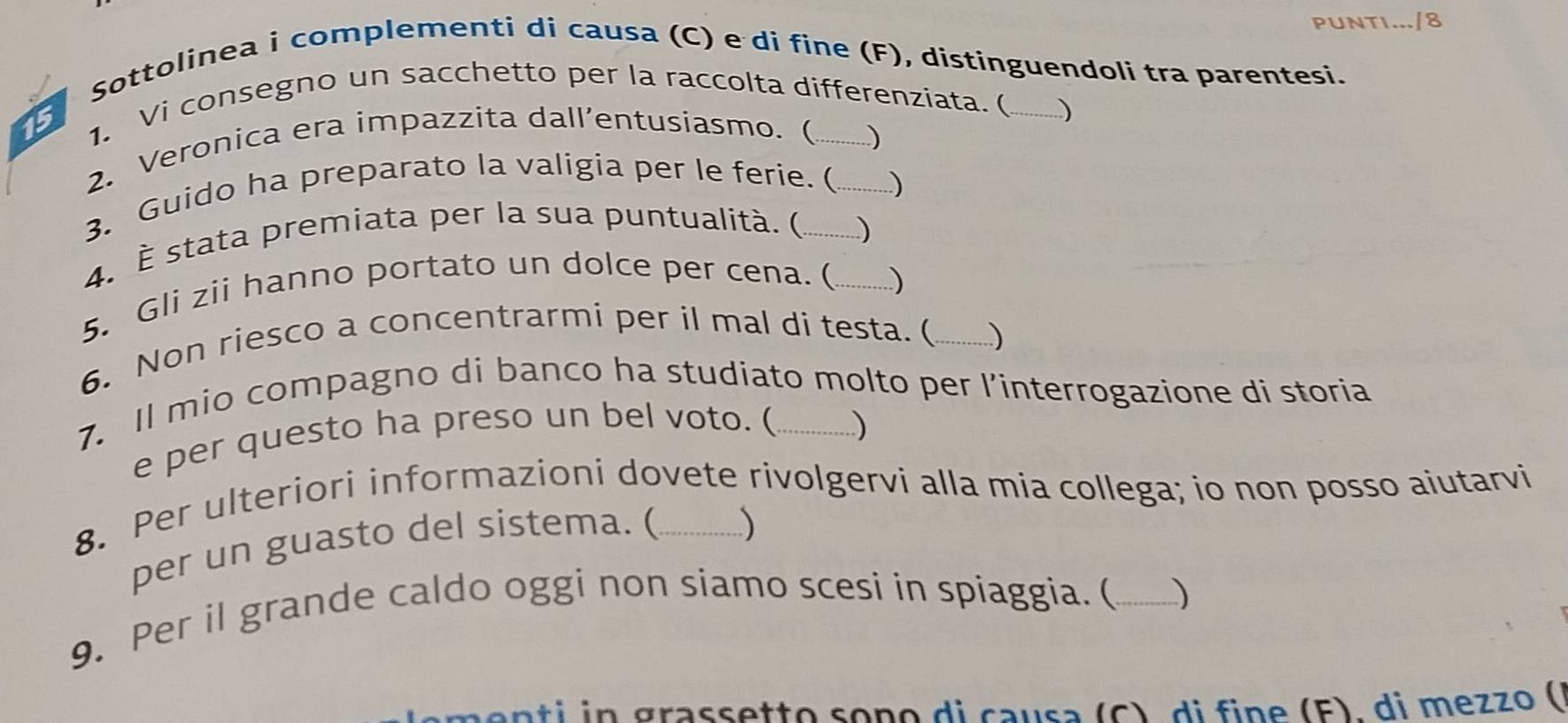 PUNTI.../8 
Sottolinea i complementi di causa (C) e di fine (F), distinguendoli tra parentesi. 
1. Vi consegno un sacchetto per la raccolta differenziata. ( 
) 
2. Veronica era impazzita dall’entusiasmo.( 
) 
3. Guido ha preparato la valigia per le ferie. (_ 
) 
4. È stata premiata per la sua puntualità. (_ 
) 
5. Gli zii hanno portato un dolce per cena. ( _) 
6. Non riesco a concentrarmi per il mal di testa. ( _) 
7. Il mio compagno di banco ha studiato molto per l’interrogazione di storia 
e per questo ha preso un bel voto. ( ) 
8. Per ulteriori informazioni dovete rivolgervi alla mia collega; io non posso aiutarvi 
per un guasto del sistema. ( 
) 
9. Per il grande caldo oggi non siamo scesi in spiaggia. (_ ) 
menti in grassetto soño di causa (C), di fine (F), di mezzo (1