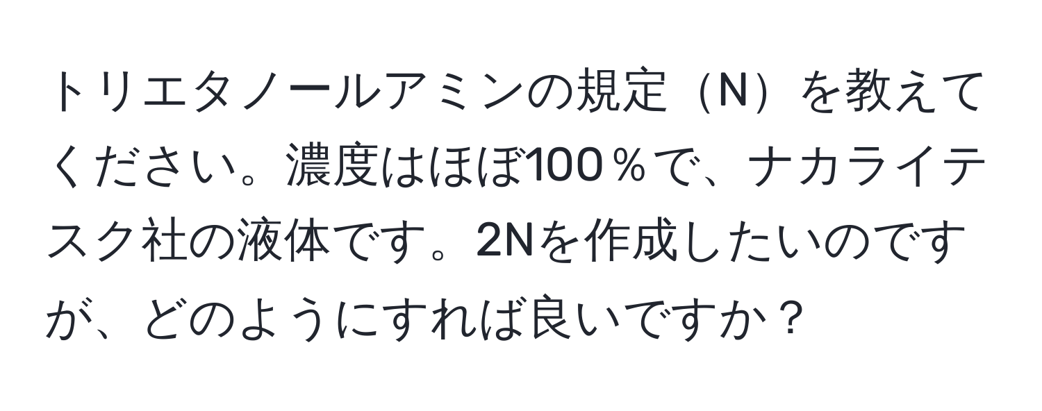 トリエタノールアミンの規定Nを教えてください。濃度はほぼ100％で、ナカライテスク社の液体です。2Nを作成したいのですが、どのようにすれば良いですか？