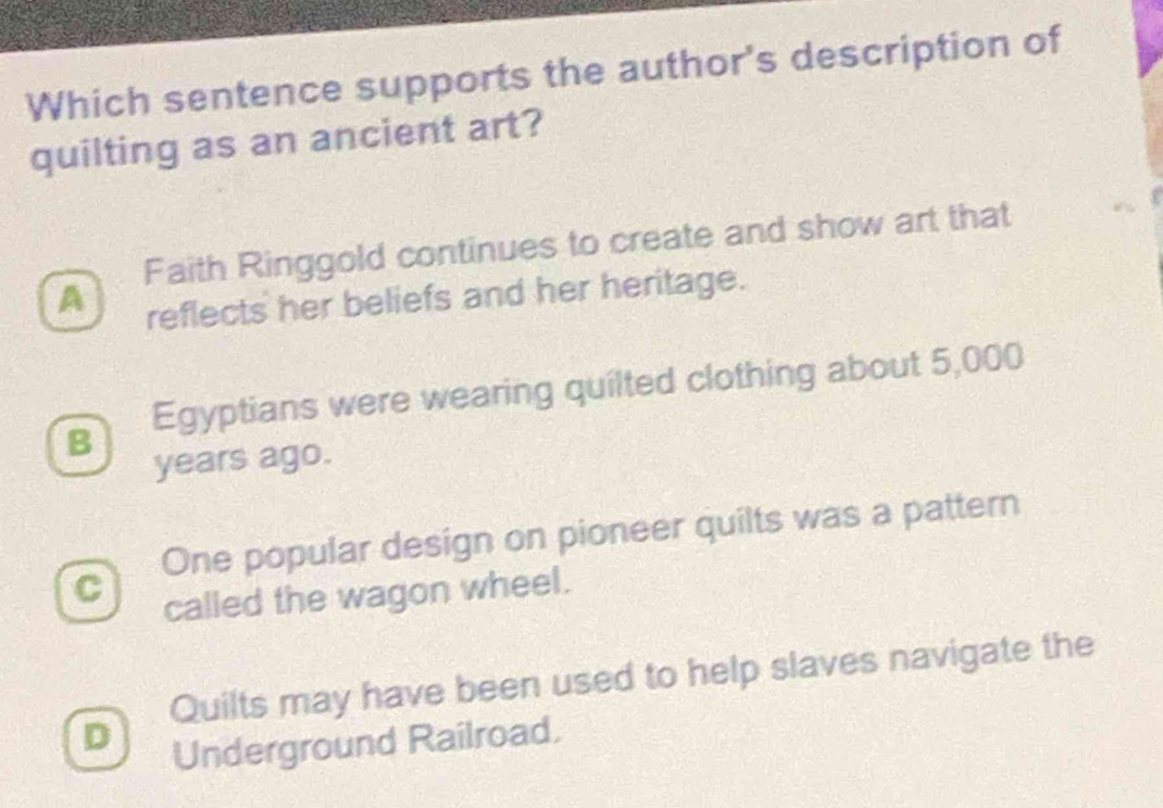 Which sentence supports the author's description of
quilting as an ancient art?
Faith Ringgold continues to create and show art that
A
reflects her beliefs and her heritage.
Egyptians were wearing quilted clothing about 5,000
B
years ago.
One popular design on pioneer quilts was a pattern
C
called the wagon wheel.
Quilts may have been used to help slaves navigate the
D Underground Railroad.