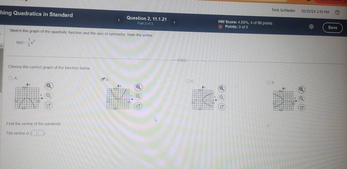 Terk Schleder 10/21/24 2:19 PM
hing Quadratics in Standard Question 2, 11.1.21 HW Score: 4.65%, 4 of 86 points Save
Part 2 of 3 Points: 0 of 5
Sketch the graph of the quadratic function and the axis of symmetry. State the vertex
h(x)= 1/5 x^2
Choose the correct graph of the function below.
A.
B.
C.
D.
Find the vertex of the parabola
The vertex is (□ ,□ )