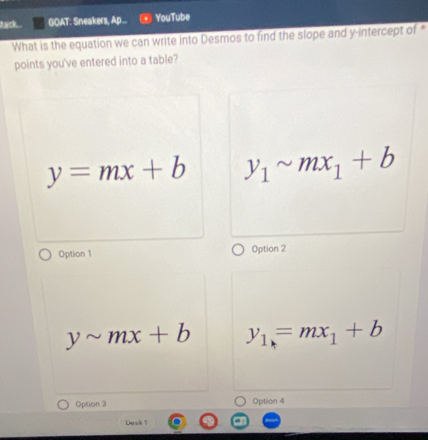 tack... GOAT: Sneakers, Ap... YouTube
What is the equation we can write into Desmos to find the slope and y-intercept of *
points you've entered into a table?
y=mx+b y_1sim mx_1+b
Option 1 Option 2
ysim mx+b y_1=mx_1+b
Option 3 Option 4
Desk 1