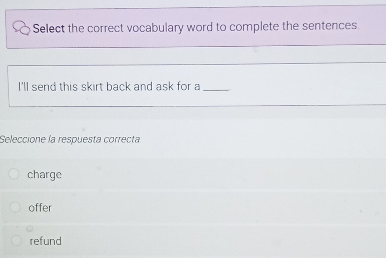 Select the correct vocabulary word to complete the sentences.
I'll send this skirt back and ask for a
Seleccione la respuesta correcta
charge
offer
refund