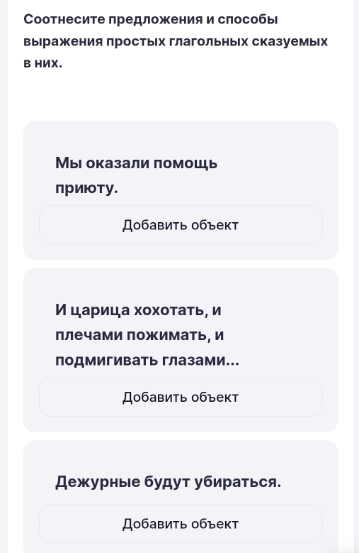 Соотнесите πредложения и слособы 
выΙражения простых глагольных сказуемьх 
B HИX. 
Мыι оказали помошь 
приюту. 
Добавить 0бъект 
И царица хохотать, и 
ллечами пожимать, и 
лодмигивать глазами... 
Добавить объект 
ежурные будут убираться. 
Добавить 0бъект