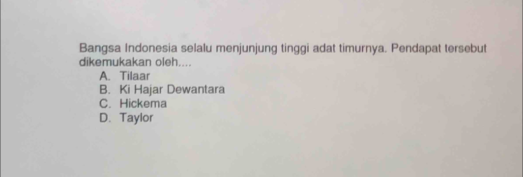 Bangsa Indonesia selalu menjunjung tinggi adat timurnya. Pendapat tersebut
dikemukakan oleh....
A. Tilaar
B. Ki Hajar Dewantara
C. Hickema
D. Taylor