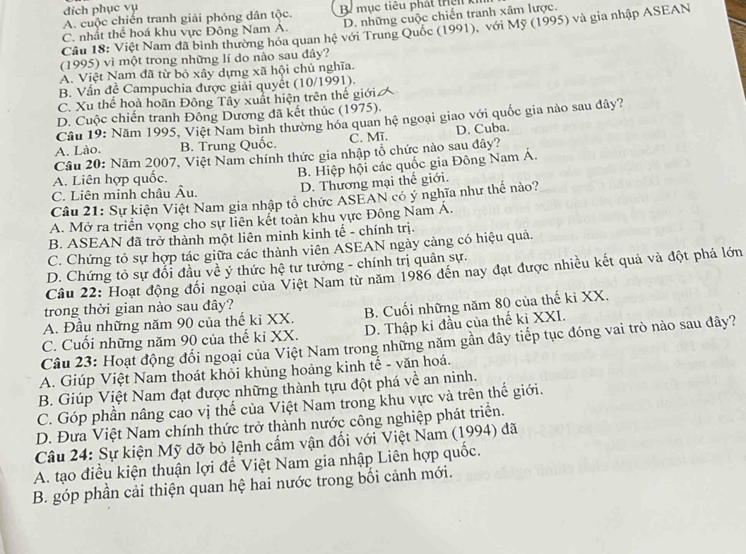 đich phục vụ
A. cuộc chiến tranh giải phóng dân tộc. B mục tiêu phát trê n  k
C. nhất thể hoá khu vực Đông Nam A. D. những cuộc chiến tranh xâm lược.
Câu 18: Việt Nam đã bình thường hóa quan hệ với Trung Quốc (1991), với Mỹ (1995) và gia nhập ASEAN
(1995) vì một trong những lí do nào sau đây?
A. Việt Nam đã từ bỏ xây dựng xã hội chủ nghĩa.
B. Vấn đề Campuchia được giải quyết (10/1991).
C. Xu thể hoà hoãn Đông Tây xuất hiện trên thế giới
D. Cuộc chiến tranh Đông Dương đã kết thúc (1975).
Câu 19: Năm 1995, Việt Nam bình thường hóa quan hệ ngoại giao với quốc gia nào sau đây?
A. Lào. B. Trung Quốc. C. Mĩ. D. Cuba.
Câu 20: Năm 2007, Việt Nam chính thức gia nhập tổ chức nào sau đây?
B. Hiệp hội các quốc gia Đông Nam Á.
A. Liên hợp quốc.
C. Liên minh châu Âu. D. Thương mại thế giới.
Câu 21: Sự kiện Việt Nam gia nhập tổ chức ASEAN có ý nghĩa như thế nào?
A. Mở ra triển vọng cho sự liên kết toàn khu vực Đông Nam Á.
B. ASEAN đã trở thành một liên minh kinh tế - chính trị.
C. Chứng tỏ sự hợp tác giữa các thành viên ASEAN ngày càng có hiệu quả.
D. Chứng tỏ sự đổi đầu về ý thức hệ tư tưởng - chính trị quân sự.
Câu 22: Hoạt động đối ngoại của Việt Nam từ năm 1986 đến nay đạt được nhiều kết quả và đột phá lớn
trong thời gian nào sau đây?
A. Đầu những năm 90 của thế kỉ XX. B. Cuối những năm 80 của thế kỉ XX.
C. Cuối những năm 90 của thế ki XX. D. Thập ki đầu của thế kỉ XXI.
Câu 23: Hoạt động đối ngoại của Việt Nam trong những năm gần đây tiếp tục đóng vai trò nào sau đây?
A. Giúp Việt Nam thoát khỏi khủng hoảng kinh tế - văn hoá.
B. Giúp Việt Nam đạt được những thành tựu đột phá về an ninh.
C. Góp phần nâng cao vị thế của Việt Nam trong khu vực và trên thế giới.
D. Đưa Việt Nam chính thức trở thành nước công nghiệp phát triển.
Câu 24: Sự kiện Mỹ dỡ bỏ lệnh cấm vận đối với Việt Nam (1994) đã
A. tạo điều kiện thuận lợi để Việt Nam gia nhập Liên hợp quốc.
B. góp phần cải thiện quan hệ hai nước trong bối cảnh mới.
