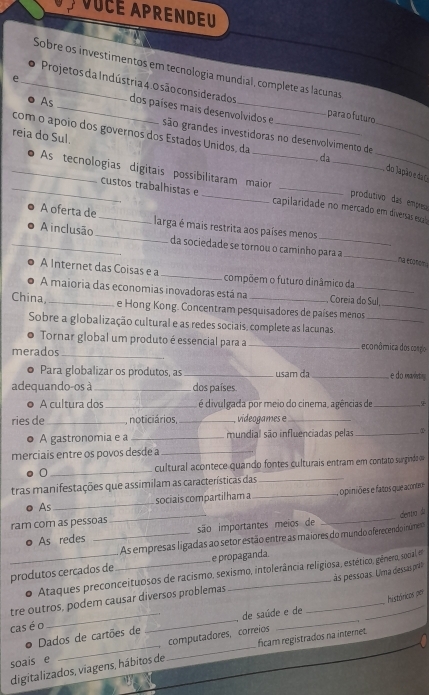 VUCE APRENDEU
Sobre os investimentos em tecnologia mundial, complete as lacunas
Projetos da Indústria 4. 0 são considerados  para o futuro
e __dos países mais desenvolvidos e
As
_
_
com o ápoio dos governos dos Estados Unidos, da_
são grandes investidoras no desenvolvimento de_
reia do Sul.
_
da
_● As tecnologias digitais possibilitaram maior
do Japão e da T
produtivo das empresa
_custos trabalhistas e _capilaridade no mercado em diversas esca
A oferta de _larga é mais restrita aos países menos
_A inclusão _da sociedade se tornou o caminho para a
_
na economa
A Internet das Coisas e a _compõem o futuro dinâmico da
A maioria das economias inovadoras está na Coreia do Sul
China,_ e Hong Kong. Concentram pesquisadores de países menos__
Sobre a globalização cultural e as redes sociais, complete as lacunas.
Tornar global um produto é essencial para a _ econômica dos congio
merados_
Para globalizar os produtos, as _usam da _ e do mavinting
adequando-os à _dos países
● A cultura dos _é divulgada por meio do cinema, agências de _
ries de_ , noticiários, _videogames e_
A gastronomia e a _mundial são influenciadas pelas _∞
merciais entre os povos desde a_
0 _cultural acontece quando fontes culturais entram em contato surgindo ov
tras manifestações que assimilam as características das_
As sociais compartilham a
ram com as pessoas ___,  opiniões e fatos que aconte
dentia di
。 As redes _são importantes meios de
As empresas ligadas ao setor estão entre as maiores do mundo oferecendo inúmeso
produtos cercados de_ e propaganda.
às pessoas. Uma dessas prás
。 Ataques preconceituosos de racismo, sexismo, intolerância religiosa, estético, gênero, socal, en
tre outros, podem causar diversos problemas
Dados de cartões de _de saúde e de __históricos per
cas é o
computadores, correios
soais e __ficam registrados na internet.
digitalizados, viagens, hábitos de