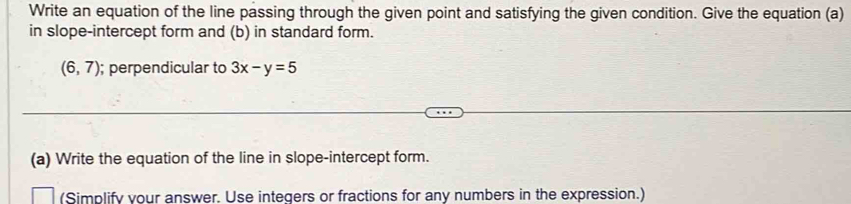 Write an equation of the line passing through the given point and satisfying the given condition. Give the equation (a) 
in slope-intercept form and (b) in standard form.
(6,7); perpendicular to 3x-y=5
(a) Write the equation of the line in slope-intercept form. 
(Simplify your answer. Use integers or fractions for any numbers in the expression.)