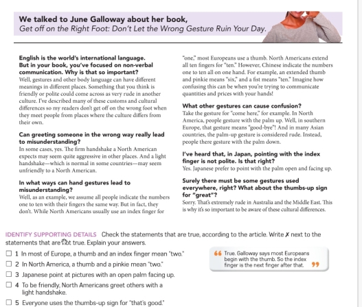 We talked to June Galloway about her book,
Get off on the Right Foot: Don’t Let the Wrong Gesture Ruin Your Day.
English is the world's international language. "one," most Europeans use a thumb. North Americans extend
But in your book, you've focused on non-verbal all ten fingers for "ten." However. Chinese indicate the numbers
communication. Why is that so important? one to ten all on one hand. For example, an extended thumb
Well, gestures and other body language can have different and pinkie means "six," and a fist means "ten." Imagine how
meanings in different places. Something that you think is confusing this can be when you're trying to communicate
friendly or polite could come across as very rude in another
culture. I've described many of these customs and cultural quantities and prices with your hands!
differences so my readers don't get off on the wrong foot when What other gestures can cause confusion?
they meet people from places where the culture differs from Take the gesture for "come here" for example. In North
America, people gesture with the palm up. Well, in southern
their own. Europe, that gesture means "good-bye"! And in many Asian
Can greeting someone in the wrong way really lead countries, the palm-up gesture is considered rude. Instead,
to misunderstanding?
In some cases, yes. The firm handshake a North American  people there gesture with the Dalm down 
expects may seem quite aggressive in other places. And a light I've heard that, in Japan, pointing with the index
handshake—which is normal in some countries—may seem finger is not polite. Is that right?
unfriendly to a North American. Yes. Japanese prefer to point with the palm open and facing up.
In what ways can hand gestures lead to Surely there must be some gestures used
misunderstanding? everywhere, right? What about the thumbs-up sign
Well, as an example, we assume all people indicate the numbers for "great"?
one to ten with their fingers the same way. But in fact, they Sorry. That's extremely rude in Australia and the Micdle East. This
don't. While North Americans usually use an index finger for is why it's so important to be aware of these cultural differences
IDENTIFY SUPPORTING DETAILS Check the statements that are true, according to the article. Write X next to the
statements that are ot true. Explain your answers
1 In most of Europe, a thumb and an index finger mean "two." 66 True, Galloway says most Europeans  ,,
begin with the thumb. So the index
2 In North America, a thumb and a pinkie mean "two." finger is the next finger after that.
3 Japanese point at pictures with an open palm facing up.
4 To be friendly, North Americans greet others with a
light handshake.
5 Everyone uses the thumbs-up sign for "that's good."