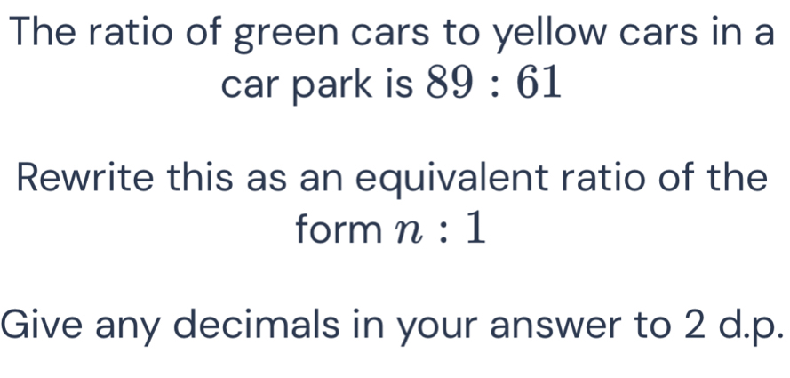 The ratio of green cars to yellow cars in a 
car park is 89:61
Rewrite this as an equivalent ratio of the 
form n:1
Give any decimals in your answer to 2 d.p.