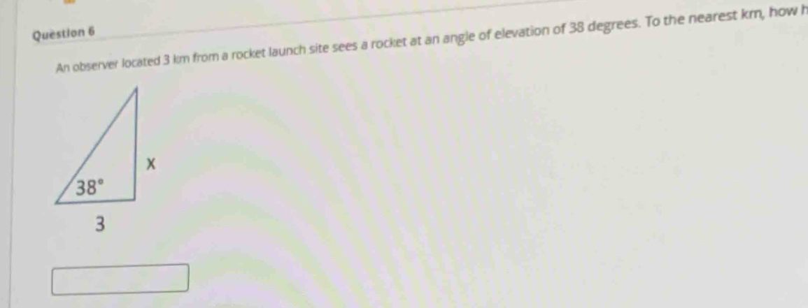 An observer located 3 km from a rocket launch site sees a rocket at an angle of elevation of 38 degrees. To the nearest km, how h