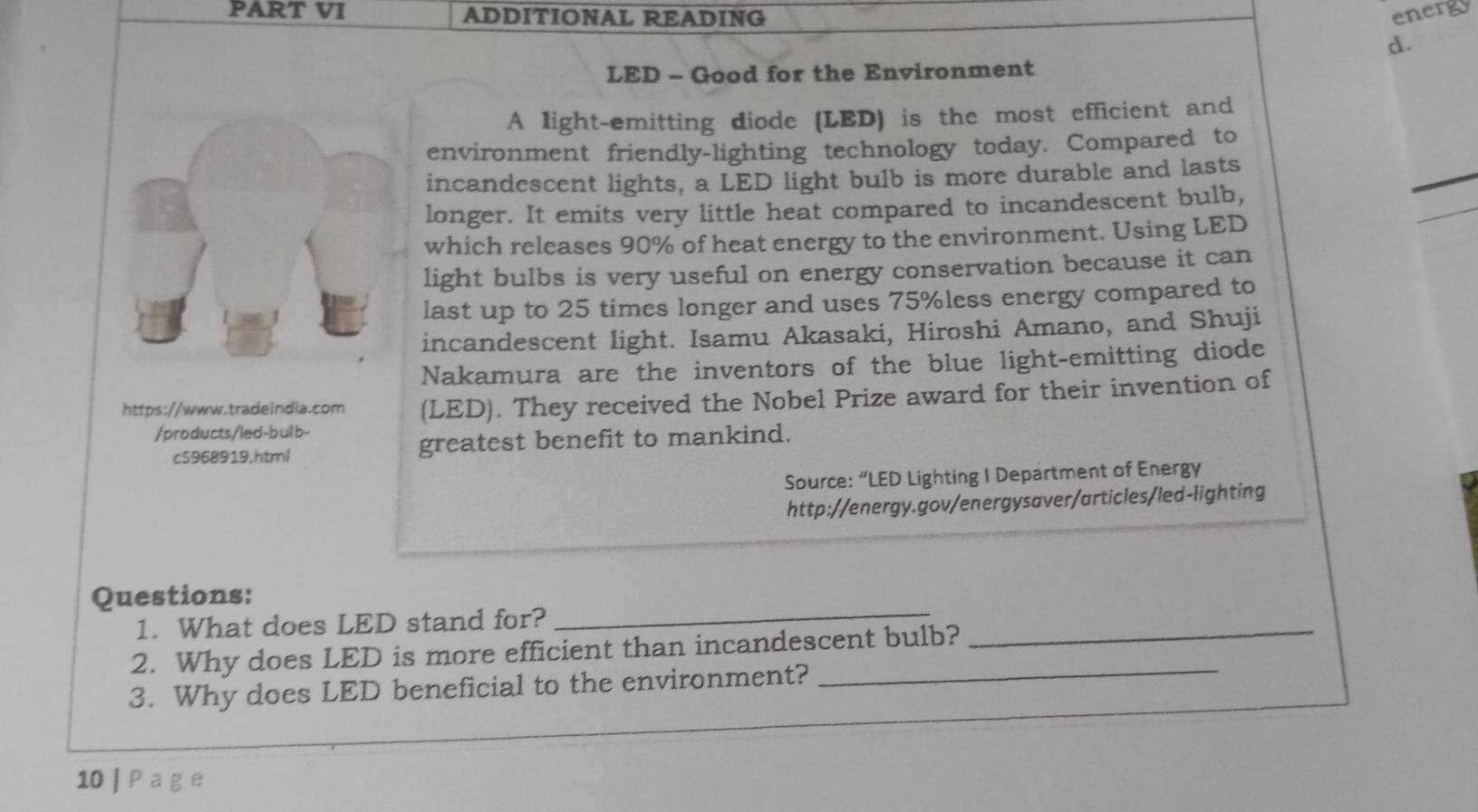 PART VI ADDITIONAL READING energy 
d. 
LED - Good for the Environment 
A light-emitting diode (LED) is the most efficient and 
environment friendly-lighting technology today. Compared to 
incandescent lights, a LED light bulb is more durable and lasts 
longer. It emits very little heat compared to incandescent bulb, 
which releases 90% of heat energy to the environment. Using LED 
light bulbs is very useful on energy conservation because it can 
last up to 25 times longer and uses 75% less energy compared to 
incandescent light. Isamu Akasaki, Hiroshi Amano, and Shuji 
Nakamura are the inventors of the blue light-emitting diode 
https://www.tradeindia.com (LED). They received the Nobel Prize award for their invention of 
/products/led-bulb- 
c5968919.html greatest benefit to mankind. 
Source: “LED Lighting I Department of Energy 
http://energy.gov/energysaver/articles/led-lighting 
Questions: 
1. What does LED stand for? 
_ 
2. Why does LED is more efficient than incandescent bulb? 
_ 
3. Why does LED beneficial to the environment? 
_ 
10 | P a g e